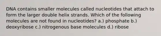 DNA contains smaller molecules called nucleotides that attach to form the larger double helix strands. Which of the following molecules are not found in nucleotides? a.) phosphate b.) deoxyribose c.) nitrogenous base molecules d.) ribose