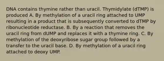 DNA contains thymine rather than uracil. Thymidylate (dTMP) is produced A. By methylation of a uracil ring attached to UMP resulting in a product that is subsequently converted to dTMP by ribonucleotide reductase. B. By a reaction that removes the uracil ring from dUMP and replaces it with a thymine ring. C. By methylation of the deoxyribose sugar group followed by a transfer to the uracil base. D. By methylation of a uracil ring attached to deoxy UMP.