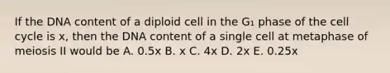 If the DNA content of a diploid cell in the G₁ phase of the cell cycle is x, then the DNA content of a single cell at metaphase of meiosis II would be A. 0.5x B. x C. 4x D. 2x E. 0.25x