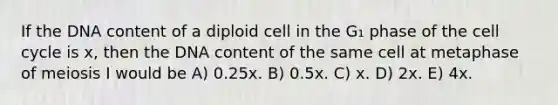 If the DNA content of a diploid cell in the G₁ phase of the <a href='https://www.questionai.com/knowledge/keQNMM7c75-cell-cycle' class='anchor-knowledge'>cell cycle</a> is x, then the DNA content of the same cell at metaphase of meiosis I would be A) 0.25x. B) 0.5x. C) x. D) 2x. E) 4x.