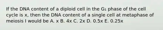 If the DNA content of a diploid cell in the G₁ phase of the cell cycle is x, then the DNA content of a single cell at metaphase of meiosis I would be A. x B. 4x C. 2x D. 0.5x E. 0.25x