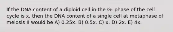 If the DNA content of a diploid cell in the G₁ phase of the cell cycle is x, then the DNA content of a single cell at metaphase of meiosis II would be A) 0.25x. B) 0.5x. C) x. D) 2x. E) 4x.