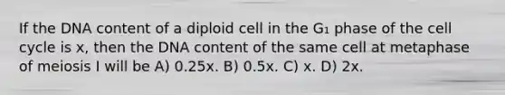 If the DNA content of a diploid cell in the G₁ phase of the cell cycle is x, then the DNA content of the same cell at metaphase of meiosis I will be A) 0.25x. B) 0.5x. C) x. D) 2x.