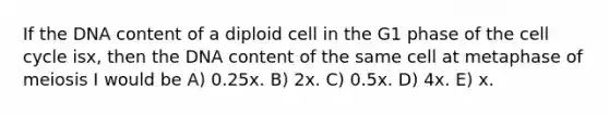 If the DNA content of a diploid cell in the G1 phase of the cell cycle isx, then the DNA content of the same cell at metaphase of meiosis I would be A) 0.25x. B) 2x. C) 0.5x. D) 4x. E) x.