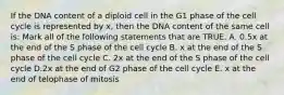 If the DNA content of a diploid cell in the G1 phase of the cell cycle is represented by x, then the DNA content of the same cell is: Mark all of the following statements that are TRUE. A. 0.5x at the end of the S phase of the cell cycle B. x at the end of the S phase of the cell cycle C. 2x at the end of the S phase of the cell cycle D.2x at the end of G2 phase of the cell cycle E. x at the end of telophase of mitosis