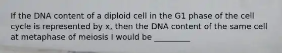 If the DNA content of a diploid cell in the G1 phase of the cell cycle is represented by x, then the DNA content of the same cell at metaphase of meiosis I would be _________