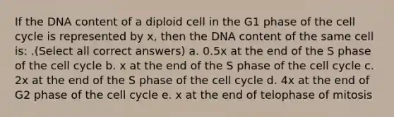 If the DNA content of a diploid cell in the G1 phase of the cell cycle is represented by x, then the DNA content of the same cell is: .(Select all correct answers) a. 0.5x at the end of the S phase of the cell cycle b. x at the end of the S phase of the cell cycle c. 2x at the end of the S phase of the cell cycle d. 4x at the end of G2 phase of the cell cycle e. x at the end of telophase of mitosis