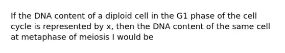 If the DNA content of a diploid cell in the G1 phase of the <a href='https://www.questionai.com/knowledge/keQNMM7c75-cell-cycle' class='anchor-knowledge'>cell cycle</a> is represented by x, then the DNA content of the same cell at metaphase of meiosis I would be