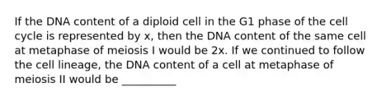 If the DNA content of a diploid cell in the G1 phase of the <a href='https://www.questionai.com/knowledge/keQNMM7c75-cell-cycle' class='anchor-knowledge'>cell cycle</a> is represented by x, then the DNA content of the same cell at metaphase of meiosis I would be 2x. If we continued to follow the cell lineage, the DNA content of a cell at metaphase of meiosis II would be __________