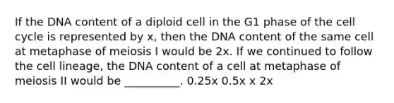 If the DNA content of a diploid cell in the G1 phase of the cell cycle is represented by x, then the DNA content of the same cell at metaphase of meiosis I would be 2x. If we continued to follow the cell lineage, the DNA content of a cell at metaphase of meiosis II would be __________. 0.25x 0.5x x 2x