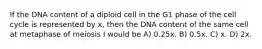 If the DNA content of a diploid cell in the G1 phase of the cell cycle is represented by x, then the DNA content of the same cell at metaphase of meiosis I would be A) 0.25x. B) 0.5x. C) x. D) 2x.