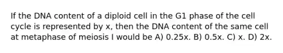 If the DNA content of a diploid cell in the G1 phase of the cell cycle is represented by x, then the DNA content of the same cell at metaphase of meiosis I would be A) 0.25x. B) 0.5x. C) x. D) 2x.