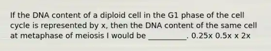 If the DNA content of a diploid cell in the G1 phase of the cell cycle is represented by x, then the DNA content of the same cell at metaphase of meiosis I would be __________. 0.25x 0.5x x 2x