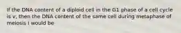 If the DNA content of a diploid cell in the G1 phase of a cell cycle is v, then the DNA content of the same cell during metaphase of meiosis I would be