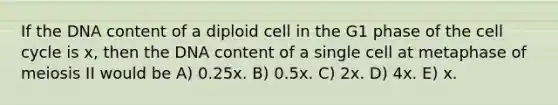 If the DNA content of a diploid cell in the G1 phase of the cell cycle is x, then the DNA content of a single cell at metaphase of meiosis II would be A) 0.25x. B) 0.5x. C) 2x. D) 4x. E) x.