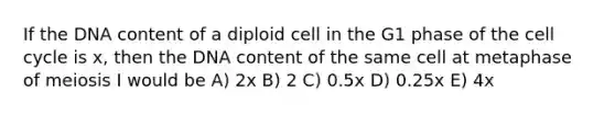 If the DNA content of a diploid cell in the G1 phase of the cell cycle is x, then the DNA content of the same cell at metaphase of meiosis I would be A) 2x B) 2 C) 0.5x D) 0.25x E) 4x