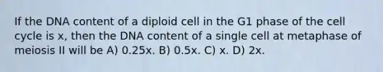 If the DNA content of a diploid cell in the G1 phase of the cell cycle is x, then the DNA content of a single cell at metaphase of meiosis II will be A) 0.25x. B) 0.5x. C) x. D) 2x.