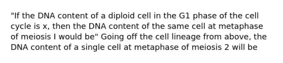 "If the DNA content of a diploid cell in the G1 phase of the cell cycle is x, then the DNA content of the same cell at metaphase of meiosis I would be" Going off the cell lineage from above, the DNA content of a single cell at metaphase of meiosis 2 will be