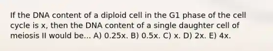 If the DNA content of a diploid cell in the G1 phase of the cell cycle is x, then the DNA content of a single daughter cell of meiosis II would be... A) 0.25x. B) 0.5x. C) x. D) 2x. E) 4x.