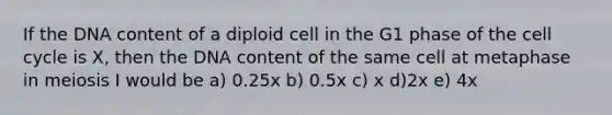 If the DNA content of a diploid cell in the G1 phase of the cell cycle is X, then the DNA content of the same cell at metaphase in meiosis I would be a) 0.25x b) 0.5x c) x d)2x e) 4x