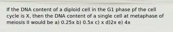 If the DNA content of a diploid cell in the G1 phase pf the cell cycle is X, then the DNA content of a single cell at metaphase of meiosis II would be a) 0.25x b) 0.5x c) x d)2x e) 4x