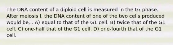 The DNA content of a diploid cell is measured in the G₁ phase. After meiosis I, the DNA content of one of the two cells produced would be... A) equal to that of the G1 cell. B) twice that of the G1 cell. C) one-half that of the G1 cell. D) one-fourth that of the G1 cell.