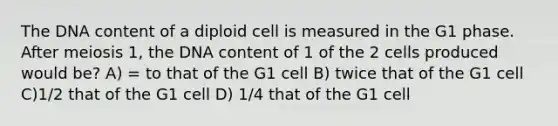 The DNA content of a diploid cell is measured in the G1 phase. After meiosis 1, the DNA content of 1 of the 2 cells produced would be? A) = to that of the G1 cell B) twice that of the G1 cell C)1/2 that of the G1 cell D) 1/4 that of the G1 cell