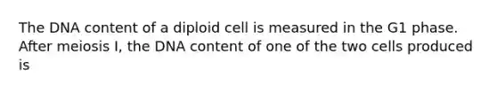 The DNA content of a diploid cell is measured in the G1 phase. After meiosis I, the DNA content of one of the two cells produced is