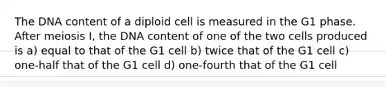 The DNA content of a diploid cell is measured in the G1 phase. After meiosis I, the DNA content of one of the two cells produced is a) equal to that of the G1 cell b) twice that of the G1 cell c) one-half that of the G1 cell d) one-fourth that of the G1 cell