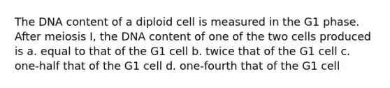 The DNA content of a diploid cell is measured in the G1 phase. After meiosis I, the DNA content of one of the two cells produced is a. equal to that of the G1 cell b. twice that of the G1 cell c. one-half that of the G1 cell d. one-fourth that of the G1 cell