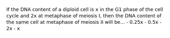 If the DNA content of a diploid cell is x in the G1 phase of the cell cycle and 2x at metaphase of meiosis I, then the DNA content of the same cell at metaphase of meiosis II will be... - 0.25x - 0.5x - 2x - x