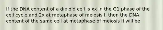 If the DNA content of a diploid cell is xx in the G1 phase of the cell cycle and 2x at metaphase of meiosis I, then the DNA content of the same cell at metaphase of meiosis II will be