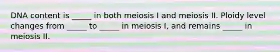 DNA content is _____ in both meiosis I and meiosis II. Ploidy level changes from _____ to _____ in meiosis I, and remains _____ in meiosis II.