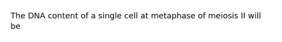 The DNA content of a single cell at metaphase of meiosis II will be