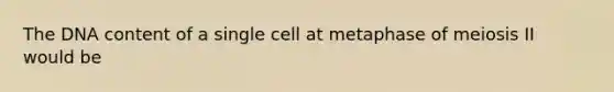 The DNA content of a single cell at metaphase of meiosis II would be