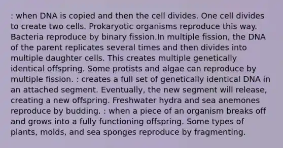 : when DNA is copied and then the cell divides. One cell divides to create two cells. Prokaryotic organisms reproduce this way. Bacteria reproduce by binary fission.In multiple fission, the DNA of the parent replicates several times and then divides into multiple daughter cells. This creates multiple genetically identical offspring. Some protists and algae can reproduce by multiple fission. : creates a full set of genetically identical DNA in an attached segment. Eventually, the new segment will release, creating a new offspring. Freshwater hydra and sea anemones reproduce by budding. : when a piece of an organism breaks off and grows into a fully functioning offspring. Some types of plants, molds, and sea sponges reproduce by fragmenting.