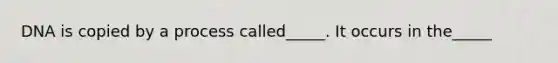 DNA is copied by a process called_____. It occurs in the_____