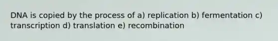 DNA is copied by the process of a) replication b) fermentation c) transcription d) translation e) recombination