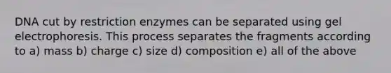 DNA cut by restriction enzymes can be separated using gel electrophoresis. This process separates the fragments according to a) mass b) charge c) size d) composition e) all of the above