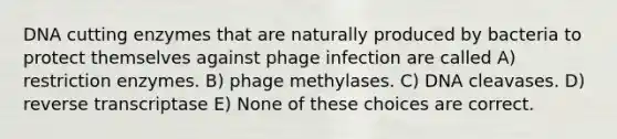 DNA cutting enzymes that are naturally produced by bacteria to protect themselves against phage infection are called A) restriction enzymes. B) phage methylases. C) DNA cleavases. D) reverse transcriptase E) None of these choices are correct.