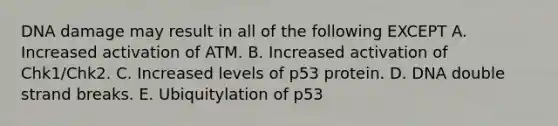 DNA damage may result in all of the following EXCEPT A. Increased activation of ATM. B. Increased activation of Chk1/Chk2. C. Increased levels of p53 protein. D. DNA double strand breaks. E. Ubiquitylation of p53