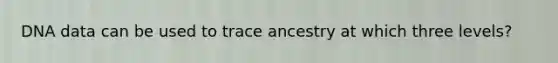 DNA data can be used to trace ancestry at which three levels?