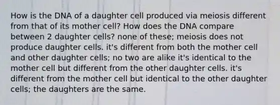 How is the DNA of a daughter cell produced via meiosis different from that of its mother cell? How does the DNA compare between 2 daughter cells? none of these; meiosis does not produce daughter cells. it's different from both the mother cell and other daughter cells; no two are alike it's identical to the mother cell but different from the other daughter cells. it's different from the mother cell but identical to the other daughter cells; the daughters are the same.