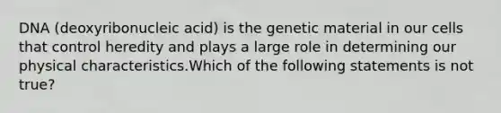 DNA (deoxyribonucleic acid) is the genetic material in our cells that control heredity and plays a large role in determining our physical characteristics.Which of the following statements is not true?