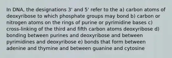 In DNA, the designations 3' and 5' refer to the a) carbon atoms of deoxyribose to which phosphate groups may bond b) carbon or nitrogen atoms on the rings of purine or pyrimidine bases c) cross-linking of the third and fifth carbon atoms deoxyribose d) bonding between purines and deoxyribose and between pyrimidines and deoxyribose e) bonds that form between adenine and thymine and between guanine and cytosine