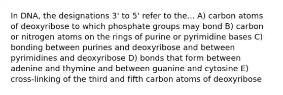 In DNA, the designations 3' to 5' refer to the... A) carbon atoms of deoxyribose to which phosphate groups may bond B) carbon or nitrogen atoms on the rings of purine or pyrimidine bases C) bonding between purines and deoxyribose and between pyrimidines and deoxyribose D) bonds that form between adenine and thymine and between guanine and cytosine E) cross-linking of the third and fifth carbon atoms of deoxyribose