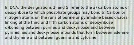 In DNA, the designations 3' and 5' refer to the a) carbon atoms of deoxyribose to which phosphate groups may bond b) Carbon or nitrogen atoms on the runs of purine or pyrimidine bases c)cross-linking of the third and fifth carbon atoms of deoxyribose d)bonding between purines and deoxyribose and between pyrimidines and deoxyribose e)bonds that form between adenine and thymine and between guanine and cytosine