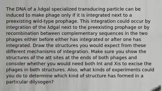 The DNA of a λdgal specialized transducing particle can be induced to make phage only if it is integrated next to a preexisting wild-type prophage. This integration could occur by integration of the λdgal next to the preexisting prophage or by recombination between complementary sequences in the two phages either before either has integrated or after one has integrated. Draw the structures you would expect from these different mechanisms of integration. Make sure you show the structures of the att sites at the ends of both phages and consider whether you would need both Int and Xis to excise the phages in both structures. Also, what kinds of experiments could you do to determine which kind of structure has formed in a particular dilysogen?