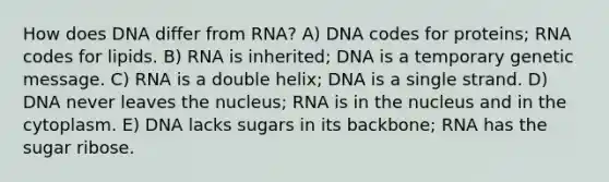 How does DNA differ from RNA? A) DNA codes for proteins; RNA codes for lipids. B) RNA is inherited; DNA is a temporary genetic message. C) RNA is a double helix; DNA is a single strand. D) DNA never leaves the nucleus; RNA is in the nucleus and in the cytoplasm. E) DNA lacks sugars in its backbone; RNA has the sugar ribose.