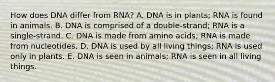 How does DNA differ from RNA? A. DNA is in plants; RNA is found in animals. B. DNA is comprised of a double-strand; RNA is a single-strand. C. DNA is made from amino acids; RNA is made from nucleotides. D. DNA is used by all living things; RNA is used only in plants. E. DNA is seen in animals; RNA is seen in all living things.